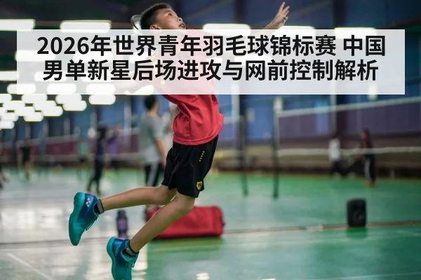 2026年世界青年羽毛球锦标赛 中国男单新星后场进攻与网前控制解析