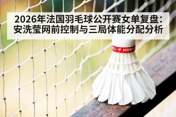2026年法国羽毛球公开赛女单复盘:安洗莹网前控制与三局体能分配分析